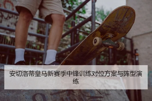 安切洛蒂皇马新赛季中锋训练对位方案与阵型演练